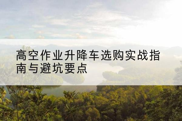 平远升降车怎么选-高空作业升降车选购实战指南与避坑要点