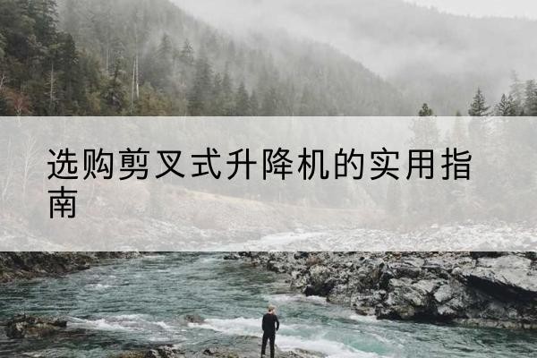 平远剪叉式升降机怎么选-选购剪叉式升降机的实用指南