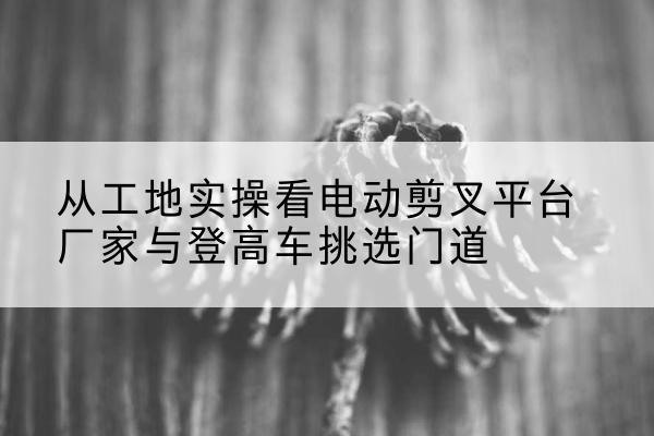 平远电动剪叉升降平台厂家-从工地实操看电动剪叉平台厂家与登高车挑选门道