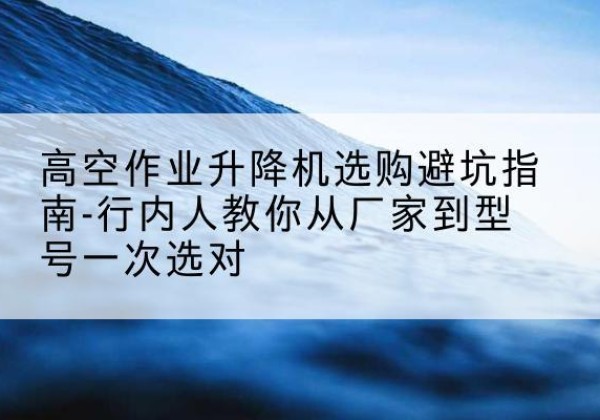 平远升降平台厂家-高空作业升降机选购避坑指南-行内人教你从厂家到型号一次选对