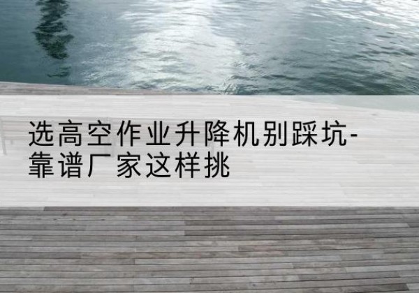 平远剪叉式升降机厂家-选高空作业升降机别踩坑-靠谱厂家这样挑