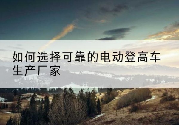 平远电动登高车厂家-如何选择可靠的电动登高车生产厂家
