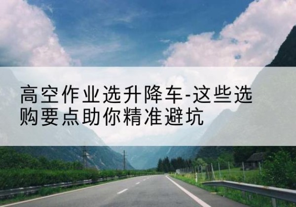 平远升降车厂家-高空作业选升降车-这些选购要点助你*避坑