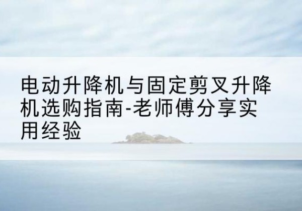 平远电动升降机怎么选-电动升降机与固定剪叉升降机选购指南-老师傅分享实用经验