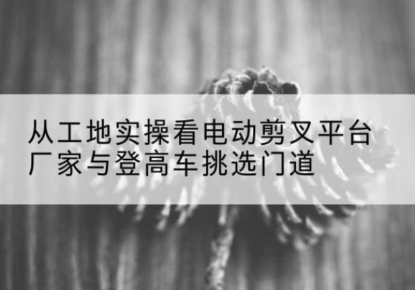 平远电动剪叉升降平台厂家-从工地实操看电动剪叉平台厂家与登高车挑选门道
