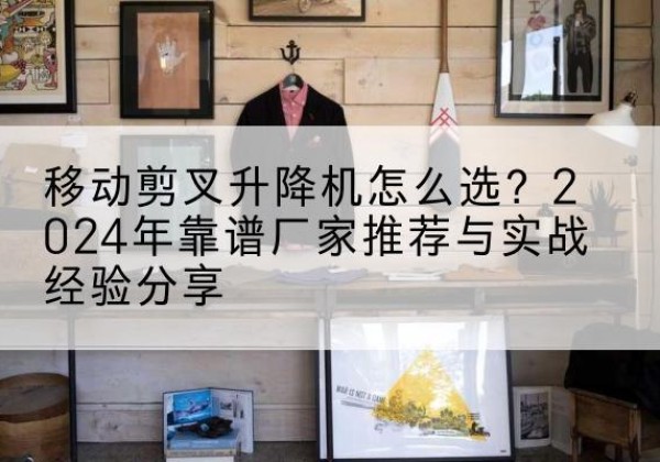 平远升降平台厂家推荐-移动剪叉升降机怎么选？2024年靠谱厂家推荐与实战经验分享