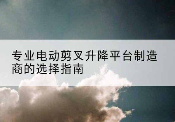 平远电动剪叉升降平台厂家-专业电动剪叉升降平台制造商的选择指南