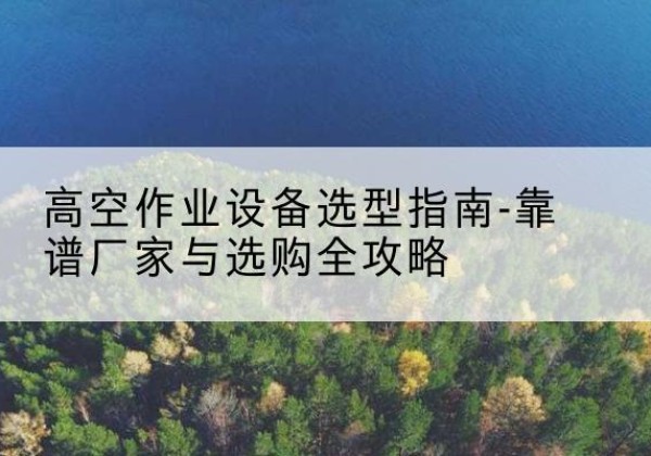 平远升降车厂家-高空作业设备选型指南-靠谱厂家与选购全攻略