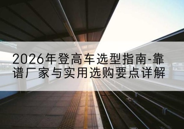 平远登高车厂家推荐-2026年登高车选型指南-靠谱厂家与实用选购要点详解